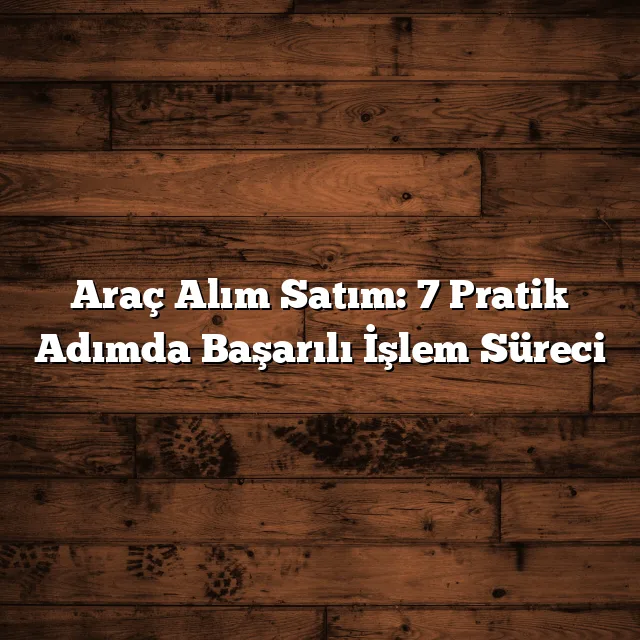 Araç Alım Satım: Güvenli İşlem İçin 7 Adım