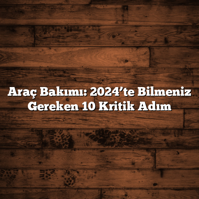 Araç Bakımı: 2024’te Bilmeniz Gereken 10 Kritik Adım