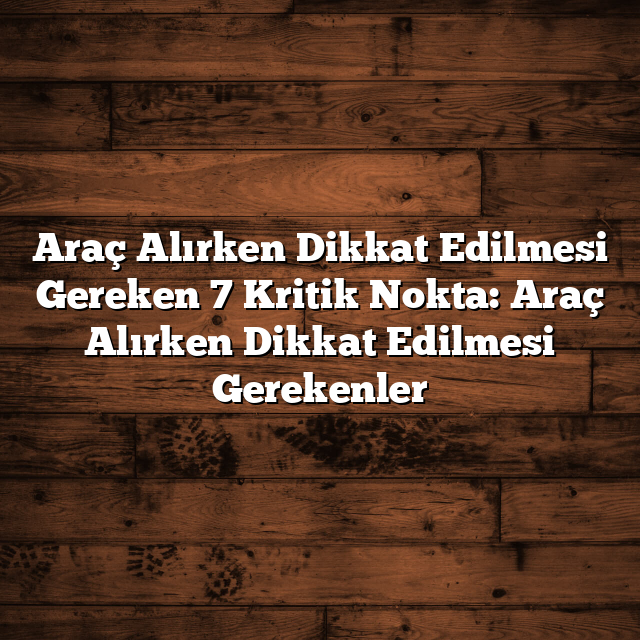 Araç Alırken Dikkat Edilmesi Gereken 7 Kritik Nokta: Araç Alırken Dikkat Edilmesi Gerekenler