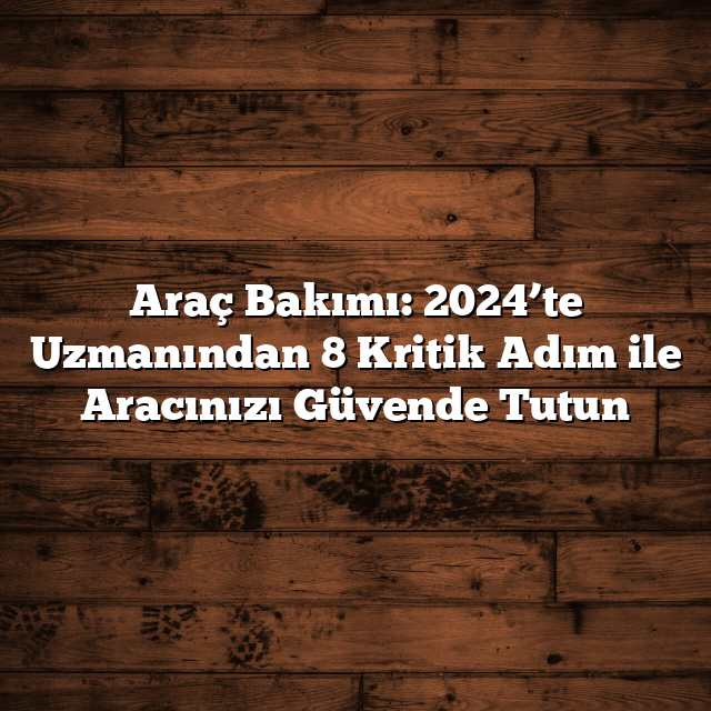 Araç Bakımı: 2024’te Uzmanından 8 Kritik Adım ile Aracınızı Güvende Tutun