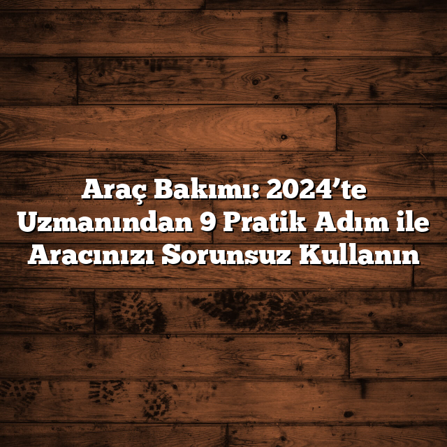 Araç Bakımı: 2024’te Uzmanından 9 Pratik Adım ile Aracınızı Sorunsuz Kullanın