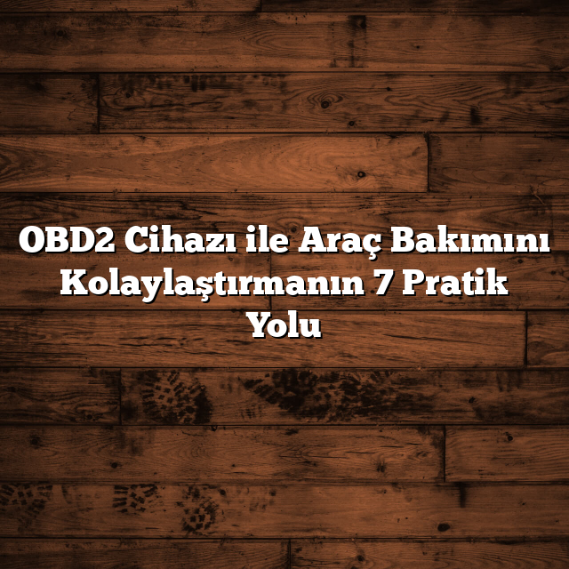OBD2 Cihazı ile Araç Bakımını Kolaylaştırmanın 7 Pratik Yolu