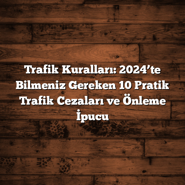Trafik Kuralları: 2024’te Bilmeniz Gereken 10 Pratik Trafik Cezaları ve Önleme İpucu