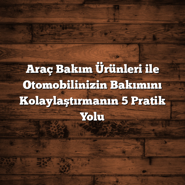 Araç Bakım Ürünleri ile Otomobilinizin Bakımını Kolaylaştırmanın 5 Pratik Yolu