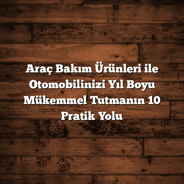 Araç Bakım Ürünleri ile Otomobilinizi Yıl Boyu Mükemmel Tutmanın 10 Pratik Yolu