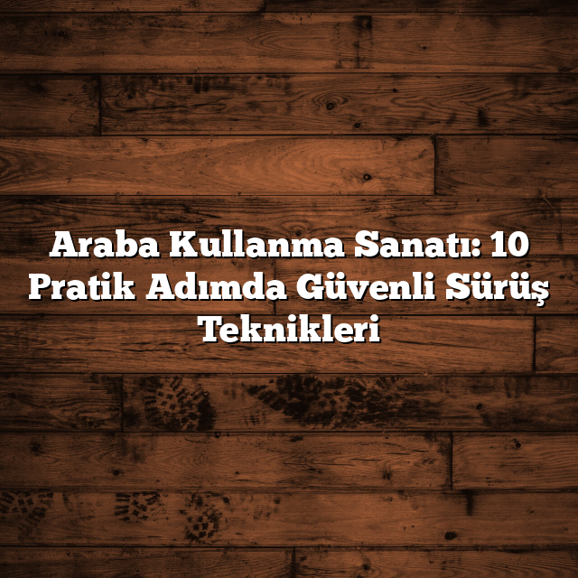 Araba Kullanma Sanatı: 10 Pratik Adımda Güvenli Sürüş Teknikleri
