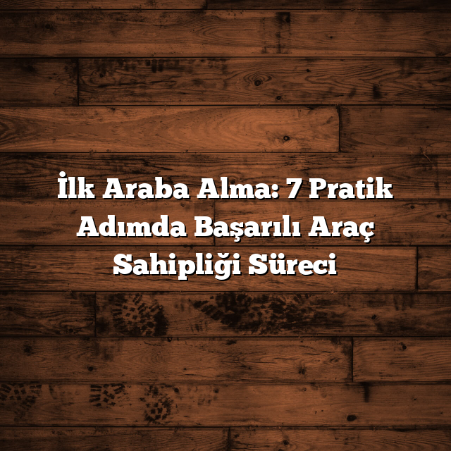 İlk Araba Alma: 7 Pratik Adımda Başarılı Araç Sahipliği Süreci