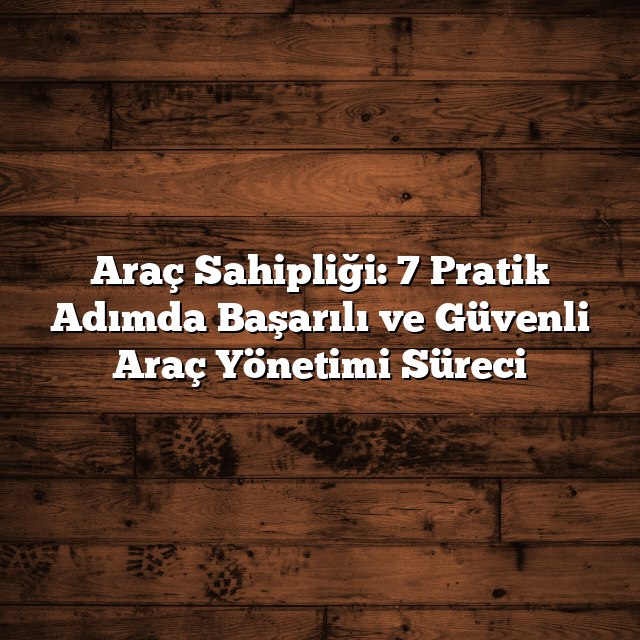 Araç Sahipliği: 7 Pratik Adımda Başarılı ve Güvenli Araç Yönetimi Süreci