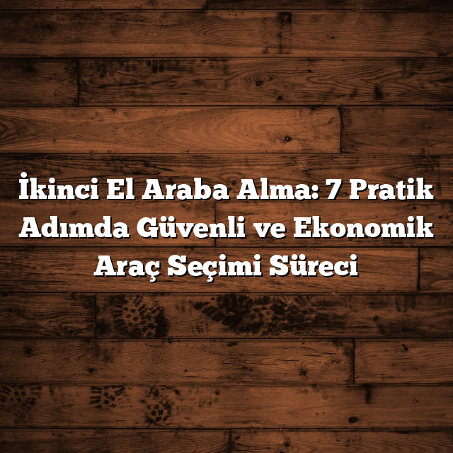 İkinci El Araba Alma: 7 Pratik Adımda Güvenli ve Ekonomik Araç Seçimi Süreci