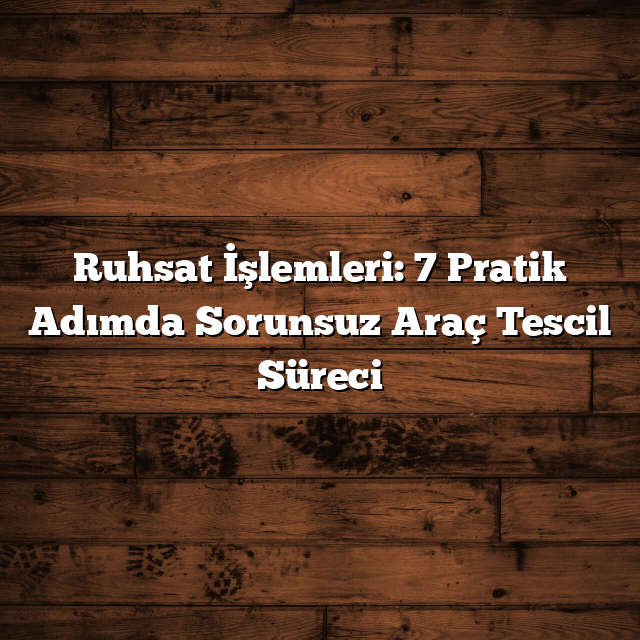 Ruhsat İşlemleri: 7 Pratik Adımda Sorunsuz Araç Tescil Süreci