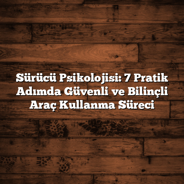 Sürücü Psikolojisi: 7 Pratik Adımda Güvenli ve Bilinçli Araç Kullanma Süreci