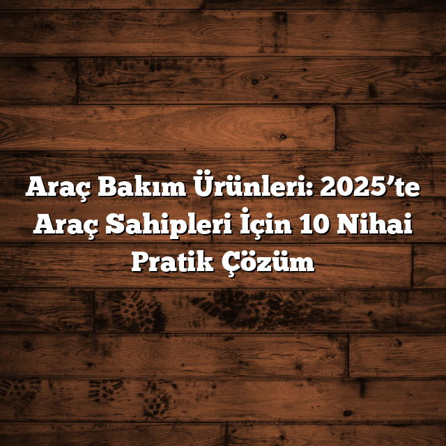 Araç Bakım Ürünleri: 2025’te Araç Sahipleri İçin 10 Nihai Pratik Çözüm