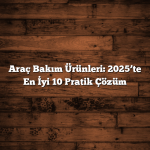 Araç Bakım Ürünleri: 2025’te En İyi 10 Pratik Çözüm