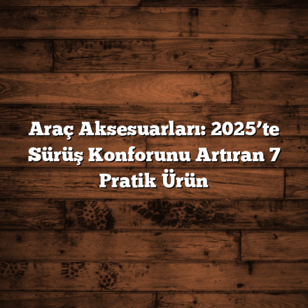 Araç Aksesuarları: 2025’te Sürüş Konforunu Artıran 7 Pratik Ürün