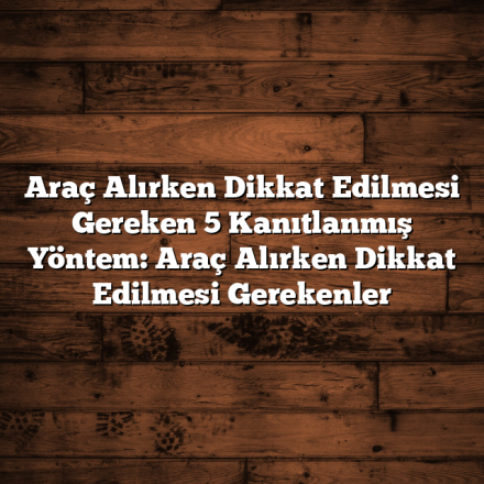 Araç Alırken Dikkat Edilmesi Gereken 5 Kanıtlanmış Yöntem: Araç Alırken Dikkat Edilmesi Gerekenler