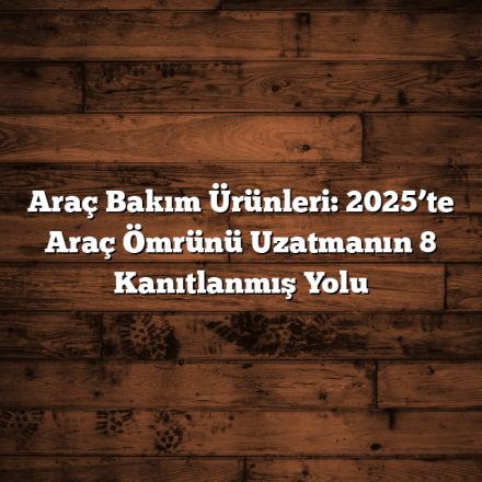 Araç Bakım Ürünleri: 2025’te Araç Ömrünü Uzatmanın 8 Kanıtlanmış Yolu