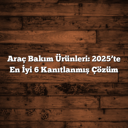 Araç Bakım Ürünleri: 2025’te En İyi 6 Kanıtlanmış Çözüm