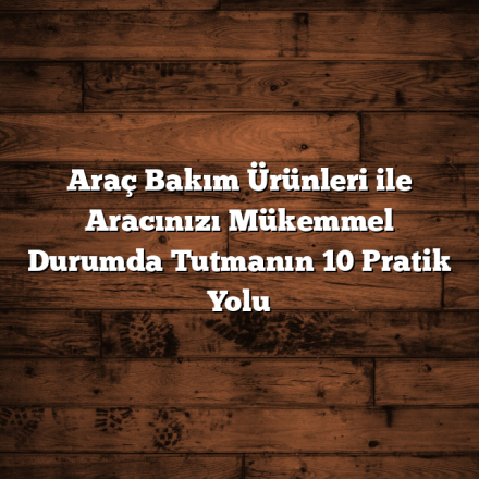 Araç Bakım Ürünleri ile Aracınızı Mükemmel Durumda Tutmanın 10 Pratik Yolu