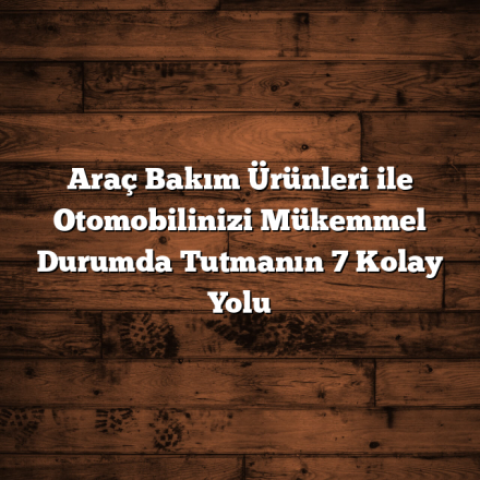 Araç Bakım Ürünleri ile Otomobilinizi Mükemmel Durumda Tutmanın 7 Kolay Yolu