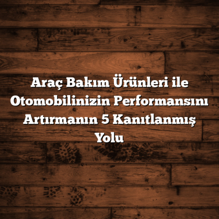 Araç Bakım Ürünleri ile Otomobilinizin Performansını Artırmanın 5 Kanıtlanmış Yolu