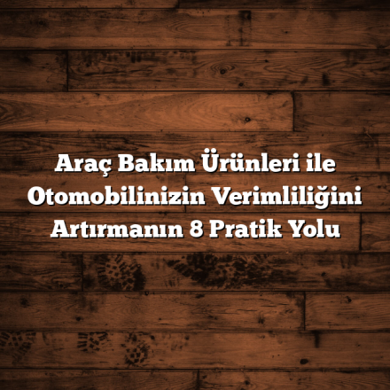 Araç Bakım Ürünleri ile Otomobilinizin Verimliliğini Artırmanın 8 Pratik Yolu