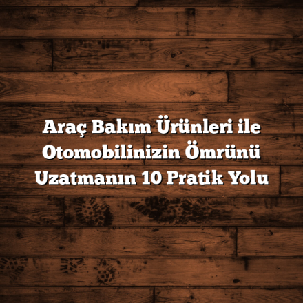 Araç Bakım Ürünleri ile Otomobilinizin Ömrünü Uzatmanın 10 Pratik Yolu