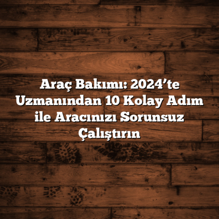 Araç Bakımı: 2024’te Uzmanından 10 Kolay Adım ile Aracınızı Sorunsuz Çalıştırın
