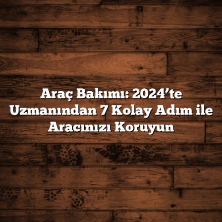 Araç Bakımı: 2024’te Uzmanından 7 Kolay Adım ile Aracınızı Koruyun