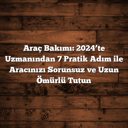 Araç Bakımı: 2024’te Uzmanından 7 Pratik Adım ile Aracınızı Sorunsuz ve Uzun Ömürlü Tutun