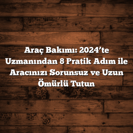 Araç Bakımı: 2024’te Uzmanından 8 Pratik Adım ile Aracınızı Sorunsuz ve Uzun Ömürlü Tutun