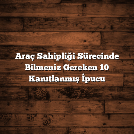 Araç Sahipliği Sürecinde Bilmeniz Gereken 10 Kanıtlanmış İpucu