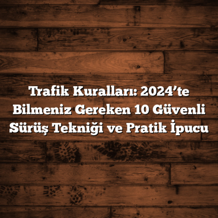 Trafik Kuralları: 2024’te Bilmeniz Gereken 10 Güvenli Sürüş Tekniği ve Pratik İpucu