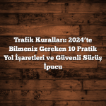 Trafik Kuralları: 2024’te Bilmeniz Gereken 10 Pratik Yol İşaretleri ve Güvenli Sürüş İpucu