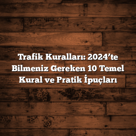 Trafik Kuralları: 2024’te Bilmeniz Gereken 10 Temel Kural ve Pratik İpuçları