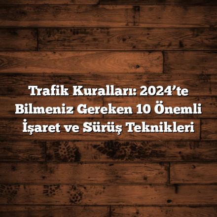 Trafik Kuralları: 2024’te Bilmeniz Gereken 10 Önemli İşaret ve Sürüş Teknikleri