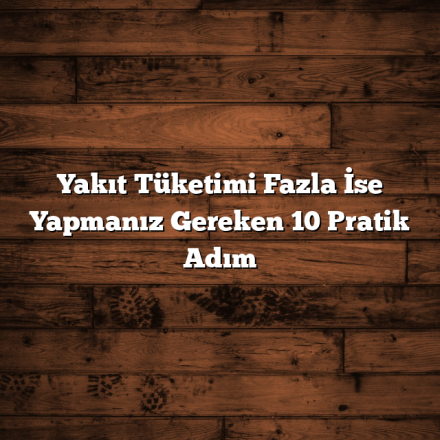 Yakıt Tüketimi Fazla İse Yapmanız Gereken 10 Pratik Adım