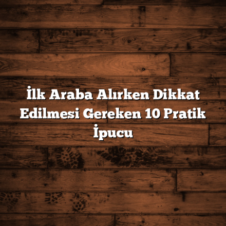 İlk Araba Alırken Dikkat Edilmesi Gereken 10 Pratik İpucu