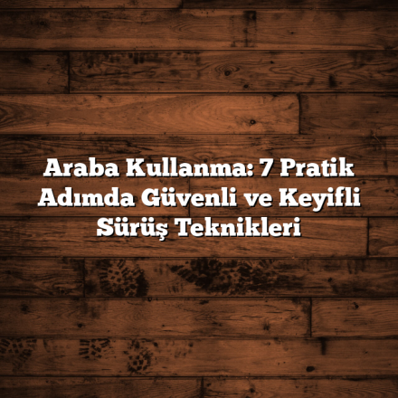 Araba Kullanma: 7 Pratik Adımda Güvenli ve Keyifli Sürüş Teknikleri