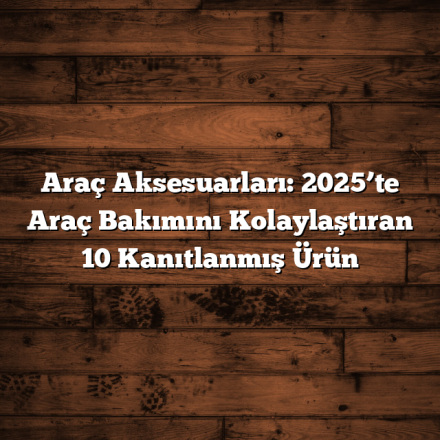 Araç Aksesuarları: 2025’te Araç Bakımını Kolaylaştıran 10 Kanıtlanmış Ürün