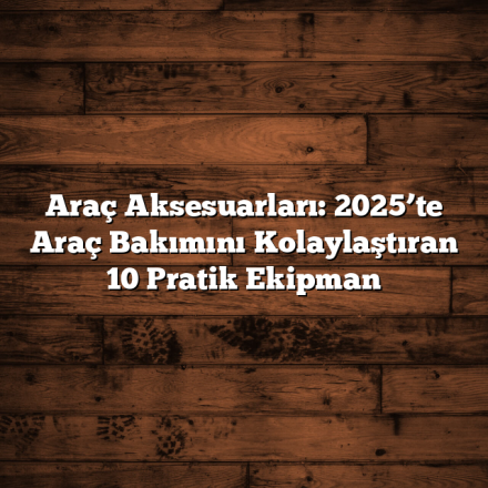 Araç Aksesuarları: 2025’te Araç Bakımını Kolaylaştıran 10 Pratik Ekipman