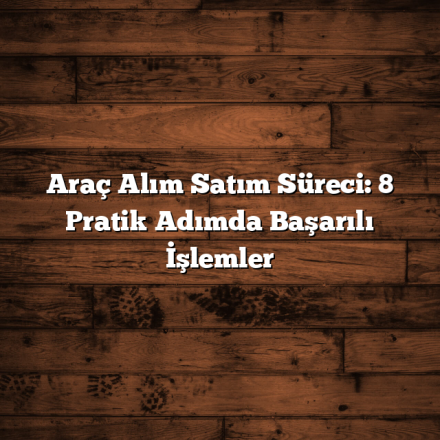 Araç Alım Satım Süreci: 8 Pratik Adımda Başarılı İşlemler