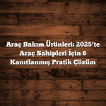 Araç Bakım Ürünleri: 2025’te Araç Sahipleri İçin 6 Kanıtlanmış Pratik Çözüm