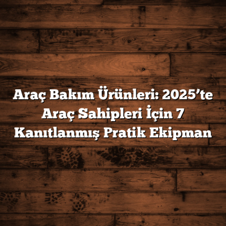 Araç Bakım Ürünleri: 2025’te Araç Sahipleri İçin 7 Kanıtlanmış Pratik Ekipman