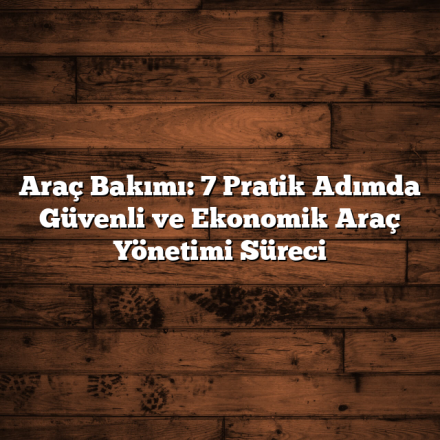 Araç Bakımı: 7 Pratik Adımda Güvenli ve Ekonomik Araç Yönetimi Süreci