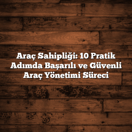 Araç Sahipliği: 10 Pratik Adımda Başarılı ve Güvenli Araç Yönetimi Süreci
