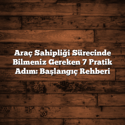 Araç Sahipliği Sürecinde Bilmeniz Gereken 7 Pratik Adım: Başlangıç Rehberi