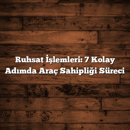Ruhsat İşlemleri: 7 Kolay Adımda Araç Sahipliği Süreci