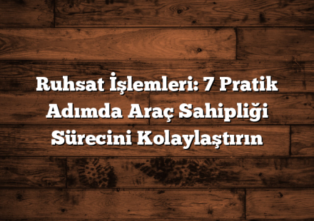 Ruhsat İşlemleri: 7 Pratik Adımda Araç Sahipliği Sürecini Kolaylaştırın