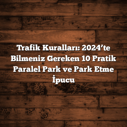 Trafik Kuralları: 2024’te Bilmeniz Gereken 10 Pratik Paralel Park ve Park Etme İpucu