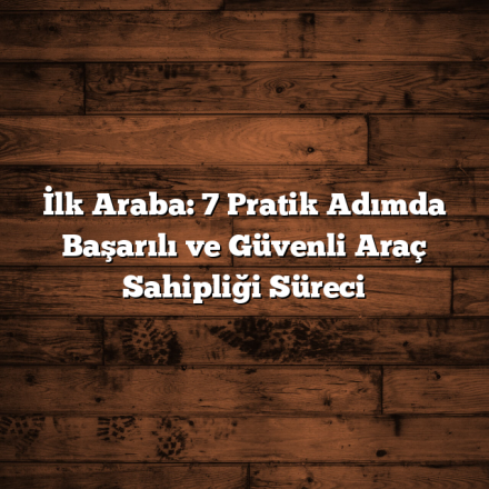 İlk Araba: 7 Pratik Adımda Başarılı ve Güvenli Araç Sahipliği Süreci